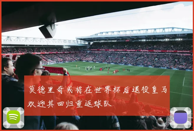 莫德里奇或将在世界杯后退役皇马欢迎其回归重返球队
