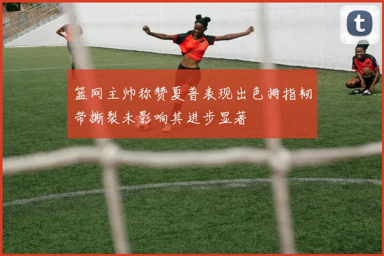 篮网主帅称赞夏普表现出色拇指韧带撕裂未影响其进步显著