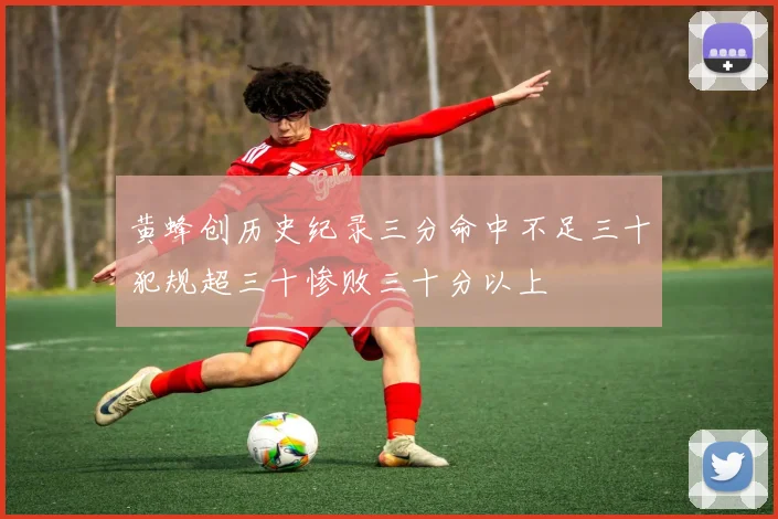 黄蜂创历史纪录三分命中不足三十犯规超三十惨败三十分以上