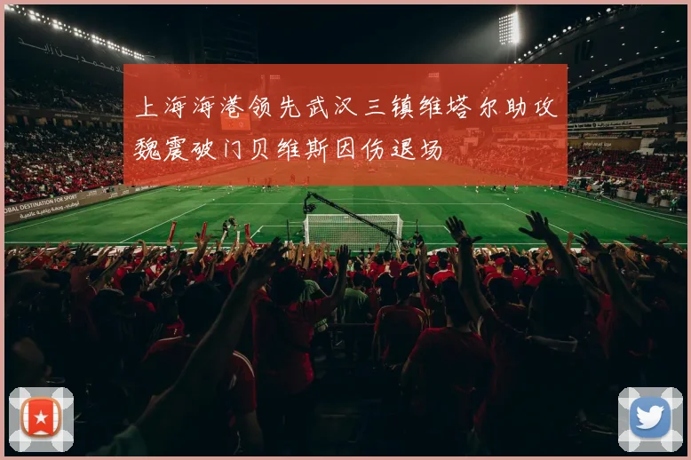 上海海港领先武汉三镇维塔尔助攻魏震破门贝维斯因伤退场