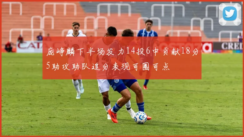 庞峥麟下半场发力14投6中贡献18分5助攻助队追分表现可圈可点