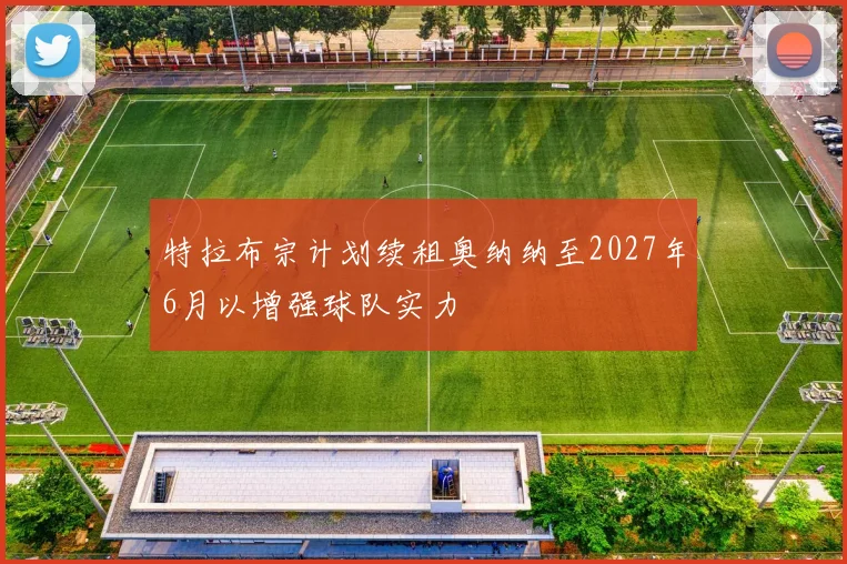 特拉布宗计划续租奥纳纳至2027年6月以增强球队实力