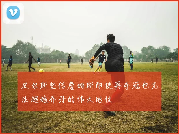 皮尔斯坚信詹姆斯即使再夺冠也无法超越乔丹的伟大地位