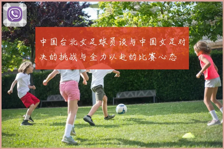 中国台北女足球员谈与中国女足对决的挑战与全力以赴的比赛心态