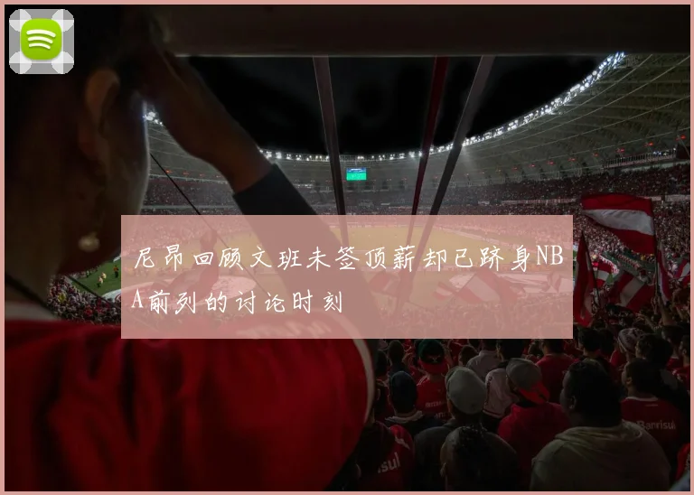 尼昂回顾文班未签顶薪却已跻身NBA前列的讨论时刻