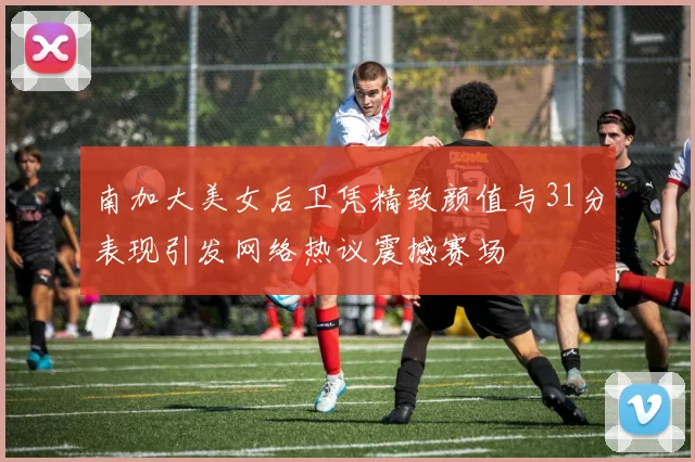 南加大美女后卫凭精致颜值与31分表现引发网络热议震撼赛场