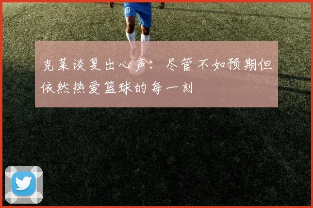 克莱谈复出心声：尽管不如预期但依然热爱篮球的每一刻