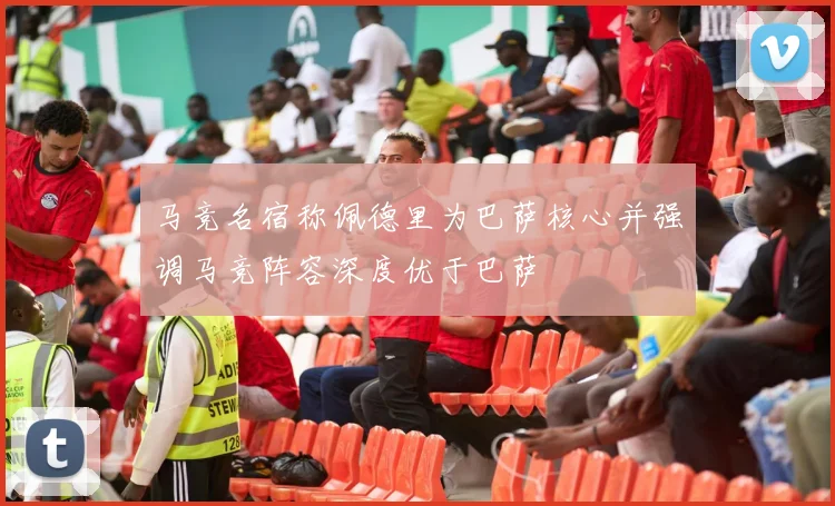 马竞名宿称佩德里为巴萨核心并强调马竞阵容深度优于巴萨