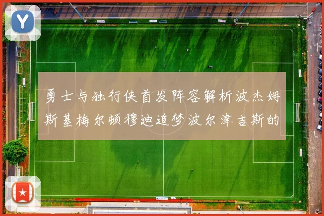 勇士与独行侠首发阵容解析波杰姆斯基梅尔顿穆迪追梦波尔津吉斯的对决亮点