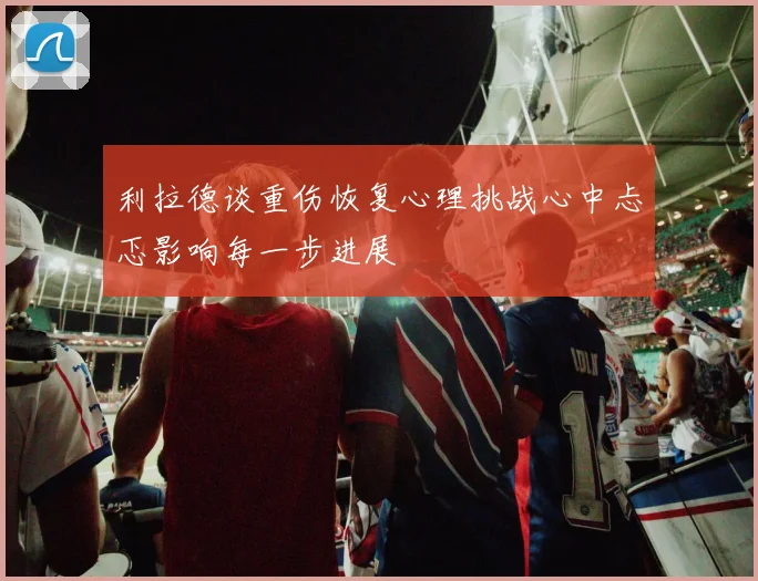 利拉德谈重伤恢复心理挑战心中忐忑影响每一步进展