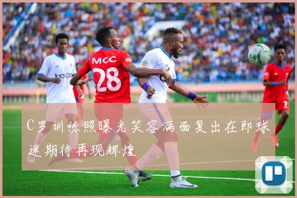 C罗训练照曝光笑容满面复出在即球迷期待再现辉煌