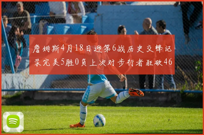 詹姆斯4月18日迎第6战历史交锋记录完美5胜0负上次对步行者狂砍46分