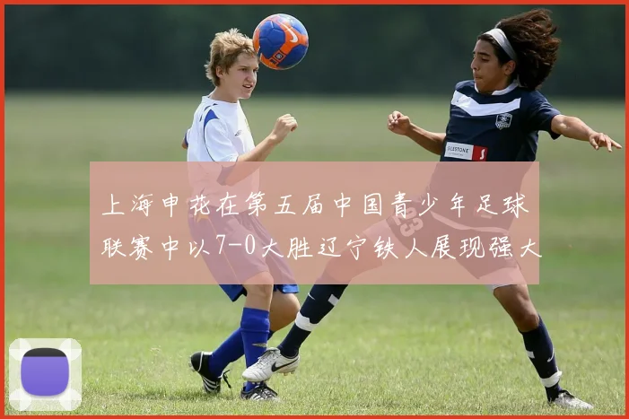 上海申花在第五届中国青少年足球联赛中以7-0大胜辽宁铁人展现强大实力