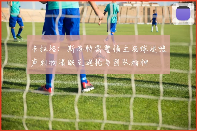 卡拉格：斯洛特需警惕主场球迷嘘声利物浦缺乏逼抢与团队精神