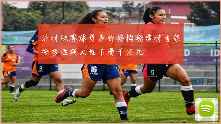 沙特联赛球员身价榜揭晓雷特吉领衔努涅斯大幅下滑千万元