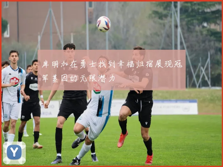 库明加在勇士找到幸福归宿展现冠军基因的无限潜力
