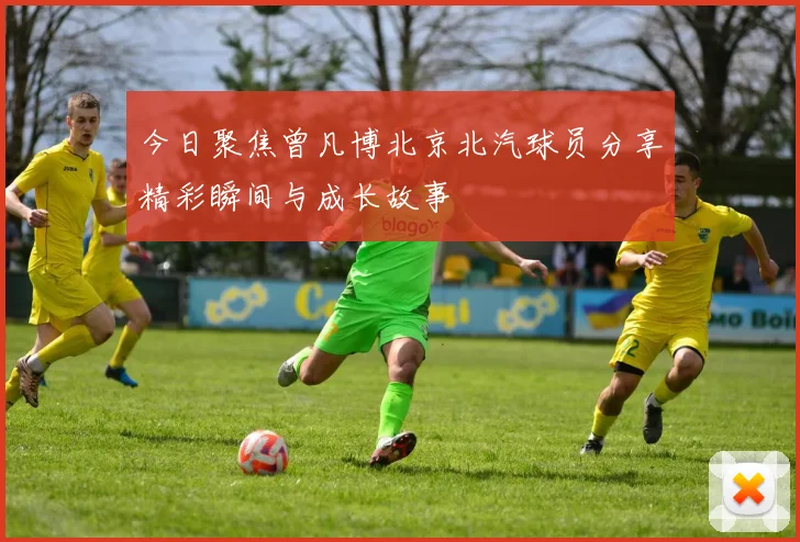 今日聚焦曾凡博北京北汽球员分享精彩瞬间与成长故事