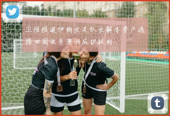卫报报道伊朗女足队长解冻资产选择回国放弃澳洲庇护权利