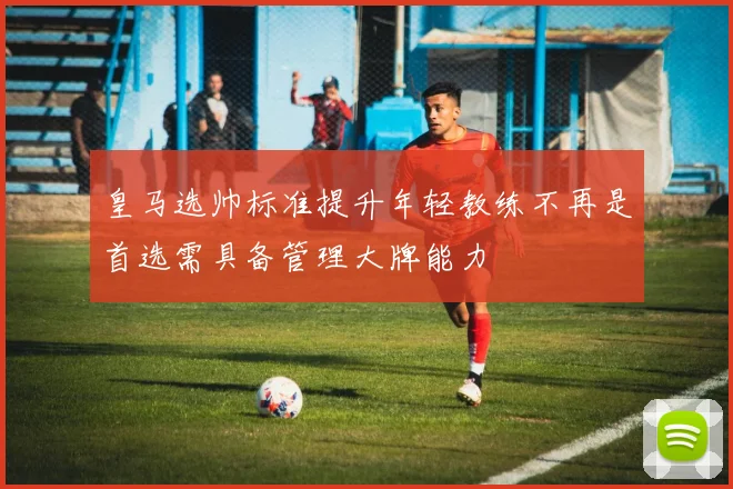 皇马选帅标准提升年轻教练不再是首选需具备管理大牌能力