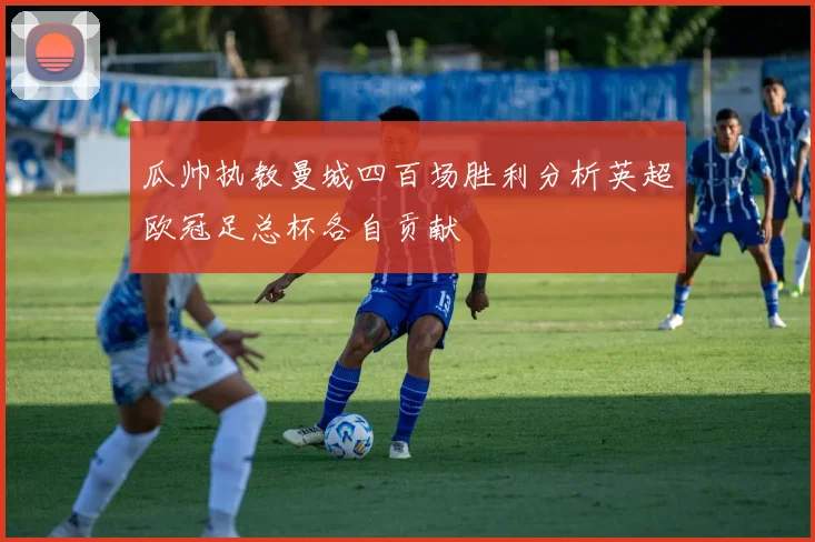 瓜帅执教曼城四百场胜利分析英超欧冠足总杯各自贡献