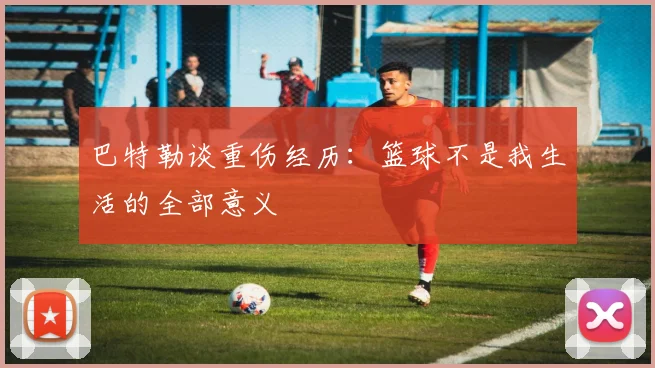 巴特勒谈重伤经历:篮球不是我生活的全部意义