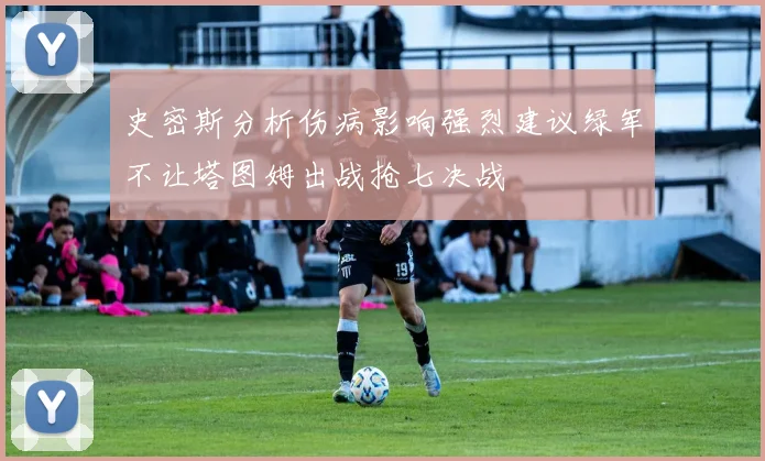 史密斯分析伤病影响强烈建议绿军不让塔图姆出战抢七决战