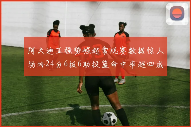 阿夫迪亚强势崛起常规赛数据惊人场均24分6板6助投篮命中率超四成